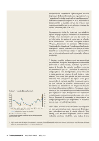 96 | Relatório de Inflação | Banco Central do Brasil | Março 2015
no repasse tem sido também capturada pelos modelos
de projeção do Banco Central, como reportado no boxe
“Modelos de Projeção:Atualização eAperfeiçoamentos”
do Relatório de Inflação de junho de 2011.As estimativas
de repasse têm se mantido estáveis nas revisões mais
recentes dos modelos, em níveis próximos à metade dos
valores estimados para 2004/2005.
Comportamento similar foi observado com relação ao
repasse no grupo de preços administrados, intensamente
afetado pelos movimentos da taxa de câmbio no
período inicial do regime de metas para a inflação.
Mais recentemente, conforme divulgado no boxe
“Preços Administrados por Contratos e Monitorados:
Atualização dos Modelos de Projeção e dos Coeficientes
de Repasse Cambial” do Relatório de Inflação de junho
de 2012, não se encontrou evidência de repasse cambial
para os itens potencialmente mais impactados pela taxa
de câmbio.
A literatura empírica também reporta que a magnitude
e a velocidade do repasse para os preços ao consumidor
dependem de vários fatores, incluindo expectativas
quanto à duração da variação cambial, custos de
ajustamento de preços, condições de demanda e
composição da cesta de importados. Ao se considerar
o ajuste recente nas cotações do real frente às várias
moedas, esse último fator parece ser particularmente
relevante para a magnitude do repasse. Note que a
transmissão da variação cambial tipicamente ocorre
em dois estágios. No primeiro, movimentos da taxa
de câmbio são transmitidos aos preços dos produtos
importados (finais e intermediários). No segundo estágio,
mudanças nos preços dos importados são transmitidas
para os preços no varejo.Amagnitude desse efeito sobre
os índices de preços ao consumidor depende, entre outros
fatores, da parcela de importados na economia e de sua
composição (quanto ao tipo de produto e da moeda do
país de onde o produto é importado).
Dessa forma, medidas de taxa de câmbio efetiva podem
ser mais representativas para a transmissão de choques
para a inflação do que taxas de câmbio bilaterais (Klau
e Fung, 2006). O Gráfico 1 apresenta a taxa de câmbio
real/dólar americano (R$/US$) e uma medida de taxa
1/	 O BIS calcula taxas de câmbio efetivas para 61 economias. A metodologia usada, assim como as séries históricas e os pesos das cestas de moedas
podem ser encontradas em http://www.bis.org/statistics/eer/.
Gráfico 1 – Taxa de Câmbio Nominal
1/ Índice invertido em relação ao publicado pelo BIS, seu aumento indica
desvalorização do Real.
Fonte: Banco Central do Brasil e BIS.
80
90
100
110
120
130
140
150
1,5
1,7
1,9
2,1
2,3
2,5
2,7
2,9
2006 2007 2008 2009 2010 2011 2012 2013 2014 2015
Taxa de câmbio R$/US$ – eixo esquerdo
Taxa efetiva (índice, jan/2000 = 100) – eixo direito 1/
 