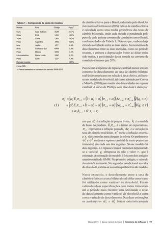 Março 2015 | Banco Central do Brasil | Relatório de Inflação | 97
de câmbio efetiva para o Brasil, calculada pelo Bank for
International Settlements (BIS).Ataxa de câmbio efetiva
é calculada como uma média geométrica das taxas de
câmbio bilaterais, onde cada moeda é ponderada pelo
peso de cada país na corrente de comércio com o Brasil,
conforme dados da Tabela 1. Note-se que, embora haja
elevada correlação entre as duas séries, há momentos de
descolamento entre as duas medidas, como no período
recente, e embora a depreciação frente ao dólar tenha
sido maior, a participação dessa moeda na corrente de
comércio é menor que 20%.
Para testar a hipótese de repasse cambial menor em um
contexto de descolamento da taxa de câmbio bilateral
real/dólar americano em relação à taxa efetiva, utilizou-
se um modelo de threshold, tal como adotado por Correa
e Minella (2010) para medir não-linearidades no repasse
cambial. A curva de Phillips com threshold é dada por:
em que L
tπ é a inflação de preços livres, th é a medida
de hiato do produto, 1+ttE π é o termo de expectativas,
1−tπ representa a inflação passada, te∆ é a variação na
taxa de câmbio real/dólar, *
tπ mede a inflação externa,
e tx são controles para choques de oferta. Os parâmetros
1
2α e
2
2α medem o repasse cambial de curto prazo (um
trimestre) em cada um dos regimes. Nesse modelo há
dois regimes, e o repasse é maior ou menor dependendo
se a variável tq ultrapassa ou não o valor τ , que é
estimado.Aestimação do modelo é feita em dois estágios
usando o método GMM. No primeiro estágio, o valor do
threshold é estimado. No segundo, condicional ao valor
do threshold, estima-se os outros parâmetros do modelo.
Nesse exercício, o descolamento entre a taxa de
câmbio efetiva e a taxa bilateral real/dólar americano
foi utilizado como variável de threshold. Foram
estimadas duas especificações com dados trimestrais
até o período mais recente: uma utilizando o nível
do descolamento como variável de threshold e outra
com a variação do descolamento. Nas duas estimações
os parâmetros
1
2α e
2
2α foram estatisticamente
( ) ( )[ ] ( )
( ) ( )[ ] ( )
,'
1
1
)1(
3
*2
21
2
2
2
11
2
1
*1
21
1
2
1
11
1
1
ttjt
tmtmtttt
tmtmtttt
L
t
xh
qIeE
qIeE
εθα
τπαπααπα
τπαπααπαπ
+++
≥+∆+−−++
<+∆+−−+=
−
−−−+
−−−+
Tabela 1 – Composição da cesta de moedas
Moeda País Código Peso
1/
Euro Área do Euro EUR 21,1%
Dólar EUA USD 18,9%
Yuan China CNY 14,3%
Peso Argentina ARS 10,6%
Iene Japão JPY 4,9%
Won Coréia do Sul KRW 3,9%
Peso México MXN 3,2%
Libra esterlina Reino Unido GBP 2,2%
Peso Chile CLP 1,9%
Demais moedas - - 18,9%
Fonte: BIS.
1/ Pesos baseados no comércio do período 2008-2010.
 