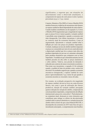 98 | Relatório de Inflação | Banco Central do Brasil | Março 2015
significantes, e sugerem que, em situações de
descolamento como o observado atualmente, o
componente de repasse de curto prazo é entre 2 pontos
percentuais (p.p.) e 3 p.p. menor.
Carneiro,MonteiroeWu(2002)eCorreaeMinella(2010)
tambémfornecemevidênciasdemecanismosnão-lineares
norepassecambialnoBrasildependendodeoutrosfatores.
Usando modelos semelhantes aos da equação (1), Correa
e Minella (2010) argumentam que a magnitude do repasse
para os preços livres é menor quando a variação cambial
é percebida como temporária e quando a economia está
mais desaquecida. Esse último mecanismo é relevante
no contexto atual da economia brasileira. Como já
argumentado, tipicamente a variação cambial afeta a
inflação por meio dos preços de produtos importados.
Contudo, mudanças na taxa de câmbio também impactam
os preços ao consumidor por meio de um canal adicional:
a depreciação cambial que leva a preços mais altos dos
produtos importados irá, por sua vez, aumentar a demanda
pelos produtos domésticos que competem com os bens
importados.Àmedidaemqueademandaaumenta,haverá
também pressões de alta sobre os preços domésticos
e sobre salários. Todavia, essa pressão de demanda é
reduzida num contexto de menor crescimento econômico.
Para testar esse mecanismo, a equação (1) foi estimada
usando a medida de hiato do produto como variável de
threshold. Os resultados sugerem que, quando a economia
encontra-se desaquecida, o repasse cambial de curto
prazo é aproximadamente 3 p.p. menor do que quando a
economia encontra-se crescendo a taxas elevadas.
Em resumo, na avaliação prospectiva da magnitude
do repasse cambial, devem-se levar em conta diversos
fatores, tais como o grau de utilização dos fatores
produtivos, direção da variação cambial, percepção
quanto à duração da variação do câmbio, composição da
cesta de produtos importados, comportamento da inflação
internacional e preços de commodities2
. Particularmente,
na conjuntura atual, destacam-se como elementos que
contribuem para mitigar os efeitos da desvalorização
cambial sobre os preços domésticos a variação da taxa de
câmbio efetiva menor do que a taxa bilateral R$/US$, o
desempenho da economia em 2015 mais fraco do que o
inicialmente antecipado, o comportamento mais benéfico
2/	 Sobre essa relação, ver boxe “Influência dos Preços de Commodities sobre o Repasse Cambial” no presente Relatório de Inflação.
 