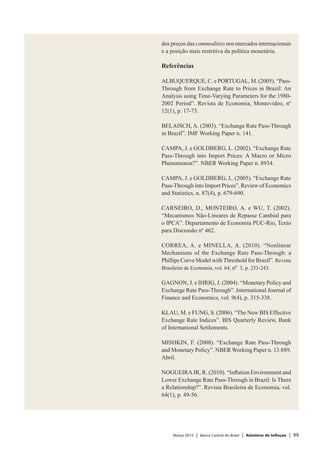 Março 2015 | Banco Central do Brasil | Relatório de Inflação | 99
dos preços das commodities nos mercados internacionais
e a posição mais restritiva da política monetária.
Referências
ALBUQUERQUE, C. e PORTUGAL, M. (2005). “Pass-
Through from Exchange Rate to Prices in Brazil: An
Analysis using Time-Varying Parameters for the 1980-
2002 Period”. Revista de Economia, Montevideo, nº
12(1), p. 17-73.
BELAISCH, A. (2003). “Exchange Rate Pass-Through
in Brazil”. IMF Working Paper n. 141.
CAMPA, J. e GOLDBERG, L. (2002). “Exchange Rate
Pass-Through into Import Prices: A Macro or Micro
Phenomenon?”. NBER Working Paper n. 8934.
CAMPA, J. e GOLDBERG, L. (2005). “Exchange Rate
Pass-Through into Import Prices”. Review of Economics
and Statistics, n. 87(4), p. 679-690.
CARNEIRO, D., MONTEIRO, A. e WU, T. (2002).
“Mecanismos Não-Lineares de Repasse Cambial para
o IPCA”. Departamento de Economia PUC-Rio, Texto
para Discussão nº 462.
CORREA, A. e MINELLA, A. (2010). “Nonlinear
Mechanisms of the Exchange Rate Pass-Through: a
Phillips Curve Model with Threshold for Brazil”. Revista
Brasileira de Economia, vol. 64, nº 3, p. 231-243.
GAGNON, J. e IHRIG, J. (2004). “Monetary Policy and
Exchange Rate Pass-Through”. International Journal of
Finance and Economics, vol. 9(4), p. 315-338.
KLAU, M. e FUNG, S. (2006). “The New BIS Effective
Exchange Rate Indices”. BIS Quarterly Review, Bank
of International Settlements.
MISHKIN, F. (2008). “Exchange Rate Pass-Through
and Monetary Policy”. NBER Working Paper n. 13.889,
Abril.
NOGUEIRAJR, R. (2010). “Inflation Environment and
Lower Exchange Rate Pass-Through in Brazil: Is There
a Relationship?”. Revista Brasileira de Economia, vol.
64(1), p. 49-56.
 