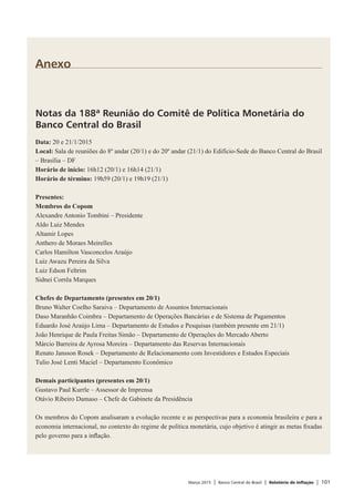 Março 2015 | Banco Central do Brasil | Relatório de Inflação | 101
Anexo
Notas da 188ª Reunião do Comitê de Política Monetária do
Banco Central do Brasil
Data: 20 e 21/1/2015
Local: Sala de reuniões do 8º andar (20/1) e do 20º andar (21/1) do Edifício-Sede do Banco Central do Brasil
– Brasília – DF
Horário de início: 16h12 (20/1) e 16h14 (21/1)
Horário de término: 19h59 (20/1) e 19h19 (21/1)
 
Presentes:
Membros do Copom
Alexandre Antonio Tombini – Presidente
Aldo Luiz Mendes
Altamir Lopes
Anthero de Moraes Meirelles
Carlos Hamilton Vasconcelos Araújo
Luiz Awazu Pereira da Silva
Luiz Edson Feltrim
Sidnei Corrêa Marques
 
Chefes de Departamento (presentes em 20/1)
Bruno Walter Coelho Saraiva – Departamento de Assuntos Internacionais
Daso Maranhão Coimbra – Departamento de Operações Bancárias e de Sistema de Pagamentos
Eduardo José Araújo Lima – Departamento de Estudos e Pesquisas (também presente em 21/1)
João Henrique de Paula Freitas Simão – Departamento de Operações do Mercado Aberto
Márcio Barreira de Ayrosa Moreira – Departamento das Reservas Internacionais
Renato Jansson Rosek – Departamento de Relacionamento com Investidores e Estudos Especiais
Tulio José Lenti Maciel – Departamento Econômico
 
Demais participantes (presentes em 20/1)
Gustavo Paul Kurrle – Assessor de Imprensa
Otávio Ribeiro Damaso – Chefe de Gabinete da Presidência
 
Os membros do Copom analisaram a evolução recente e as perspectivas para a economia brasileira e para a
economia internacional, no contexto do regime de política monetária, cujo objetivo é atingir as metas fixadas
pelo governo para a inflação.
 
 