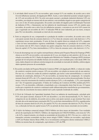 Março 2015 | Banco Central do Brasil | Relatório de Inflação | 103
5. A atividade fabril recuou 0,7% em novembro, após avançar 0,1% em outubro, de acordo com a série
livre de influências sazonais, divulgada pelo IBGE.Assim, o setor industrial acumula variação negativa
de 3,2% até novembro de 2014. Na série sem ajuste sazonal, a produção industrial diminuiu 5,8% em
novembro, em relação ao mesmo mês do ano anterior, com resultados negativos nas quatro categorias de
uso e em 22 dos 26 ramos pesquisados. De acordo com dados divulgados pela Confederação Nacional
da Indústria (CNI), o faturamento real da indústria de transformação recuou 4,9% de outubro para
novembro, de acordo com a série livre de influências sazonais, e encontra-se em nível 4,8% menor do
que o registrado em novembro de 2013. O indicador PMI do setor industrial, por seu turno, avançou
para 50,2 em dezembro, retornando ao intervalo de crescimento.
 
6. Entre as categorias de uso, comparando-se a produção de outubro e novembro, de acordo com a série
com ajuste sazonal, bens de consumo duráveis (-2,1%) e bens de consumo semi e não duráveis (-1,3%)
registraram recuos mais acentuados. O setor de bens de capital observou redução de 0,2%, enquanto
o setor de bens intermediários registrou estabilidade. Comparando-se a produção de novembro com
a do mesmo mês de 2013, houve redução nas quatro categorias: bens de consumo duráveis (-11,0%),
bens de capital (-9,7%), bens intermediários (-5,8%) e bens de consumo semi e não duráveis (-3,1%).
 
7.Ataxa de desemprego nas seis regiões metropolitanas cobertas pela Pesquisa Mensal de Emprego (PME)
situou-se em 4,8% em novembro, com aumento de 0,1 p.p. em relação ao mês anterior e de 0,2 p.p. em
relação a novembro de 2013. Dados divulgados pelo Ministério do Trabalho e Emprego (MTE) mostram
geração de 8,4 mil postos de trabalho formais em novembro, pior resultado para o mês desde 2008. Em
suma, dados disponíveis indicam estreita margem de ociosidade no mercado de trabalho, embora alguns
dados apontem processo de acomodação.
 
8. De acordo com dados da Pesquisa Mensal do Comércio (PMC), divulgada pelo IBGE, o volume de vendas
do comércio varejista restrito avançou 1,0% em novembro, em relação ao mesmo mês do ano anterior.
Por sua vez, o volume de vendas do comércio ampliado, que inclui o setor automobilístico e o setor de
materiais de construção, diminuiu 2,7% em novembro, na mesma base de comparação. As variações
mensais foram de 0,9% e de 1,2%, respectivamente, de acordo com as séries dessazonalizadas. Em doze
meses, a taxa de crescimento do comércio restrito alcançou 2,6%, e a do ampliado, -1,2%, com expansão
em 7 dos 10 segmentos pesquisados. O Índice de Confiança do Comércio (ICOM), medido pela FGV,
recuou 1,5% em dezembro, refletindo a insatisfação com o desempenho deste final de ano. O Copom
avalia que a trajetória do comércio continuará sendo influenciada pelas transferências governamentais,
pelo ritmo de crescimento da massa salarial real e pela expansão moderada do crédito.
 
9. O Nível de Utilização da Capacidade Instalada (Nuci) na indústria de transformação, calculado pela
FGV, sem ajuste sazonal, alcançou 81,9% em dezembro e, na série dessazonalizada, 81,3%. Entre as
categorias de uso da indústria, de acordo com as séries com ajuste sazonal, as que mostram Nuci mais
elevado são as de material para construção (88,2%) e as de bens intermediários (82,6%), seguidas pelas
de bens de consumo duráveis (81,6%), de capital (78,3%) e de consumo não duráveis (76,3%). Por sua
vez, a absorção de bens de capital recuou 9,4% no período de doze meses encerrado em novembro.
 
10. O deficit da balança comercial atingiu US$3,9 bilhões em doze meses até dezembro. Esse resultado
adveio de exportações de US$225,1 bilhões e de importações de US$229,0 bilhões, com recuo de 7,0%
e de 4,4%, respectivamente, em relação ao acumulado até dezembro de 2013. Por sua vez, o deficit em
transações correntes acumulado em doze meses atingiu US$88,7 bilhões em novembro, equivalente
a 4,0% do Produto Interno Bruto (PIB). Já os investimentos estrangeiros diretos totalizaram US$62,3
bilhões na mesma base de comparação, equivalentes a 2,8% do PIB.
 
 