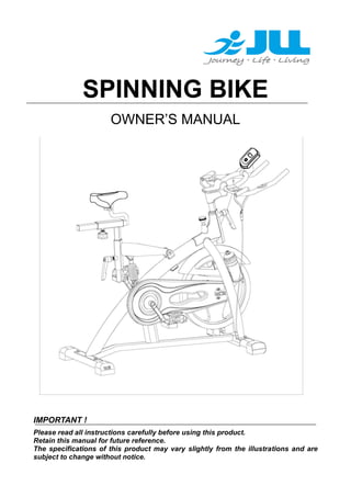 SPINNING BIKE
OWNER’S MANUAL

IMPORTANT !
Please read all instructions carefully before using this product.
Retain this manual for future reference.
The specifications of this product may vary slightly from the illustrations and are
subject to change without notice.

 