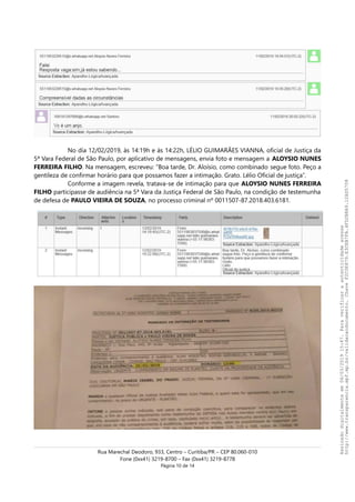 No dia 12/02/2019, às 14:19h e às 14:22h, LÉLIO GUIMARÃES VIANNA, oficial de Justiça da
5ª Vara Federal de São Paulo, por aplicativo de mensagens, envia foto e mensagem a ALOYSIO NUNES
FERREIRA FILHO. Na mensagem, escreveu: “Boa tarde, Dr. Aloísio, como combinado segue foto. Peço a
gentileza de confirmar horário para que possamos fazer a intimação. Grato. Lélio Oficial de justiça”.
Conforme a imagem revela, tratava-se de intimação para que ALOYSIO NUNES FERREIRA
FILHO participasse de audiência na 5ª Vara da Justiça Federal de São Paulo, na condição de testemunha
de defesa de PAULO VIEIRA DE SOUZA, no processo criminal nº 0011507-87.2018.403.6181.
Rua Marechal Deodoro, 933, Centro – Curitiba/PR – CEP 80.060-010
Fone (0xx41) 3219-8700 – Fax (0xx41) 3219-8778
Página 10 de 14
Assinadodigitalmenteem06/03/201915:47.Paraverificaraautenticidadeacesse
http://www.transparencia.mpf.mp.br/validacaodocumento.ChaveF2C0E879.E3CEB7FA.4FD2B8A9.12AD5708
 