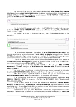 No dia 13/02/2019, às 22:28h, por aplicativo de mensagens, JOSE ROBERTO FIGUEIREDO
SANTORO informou a ALOYSIO NUNES FERREIRA FILHO que o Ministro GILMAR MENDES deferiu o
HABEAS CORPUS nº 167727, em que figurava como interessado PAULO VIEIRA DE SOUZA, afilhado
político de ALOYSIO NUNES FERREIRA FILHO:
No dia 14/02/2019, quando a notícia sobre o HABEAS CORPUS chegou à grande imprensa,
às 16:51h, ALOYSIO NUNES FERREIRA FILHO escreveu ao ex-Ministro da Justiça, RAUL JUNGMANN:
“Nosso causídico é foda!”.
Em resposta, às 21:36h, o ex-Ministro da Justiça, RAUL JUNGMANN escreveu: “Sr de
escravos..”:
10. A narrativa acima expõe a interferência de ALOYSIO NUNES FERREIRA FILHO, em
interesse próprio e do também investigado PAULO VIEIRA DE SOUZA, junto ao Ministro GILMAR
MENDES, valendo-se de relação pessoal com este, para produção de efeitos protelatórios em processo
criminal em trâmite na Justiça Federal de São Paulo (Autos nº 0002176-18.2017.4.03.6181).
Trata-se do mesmo órgão jurisdicional, 5ª Vara da Justiça Federal de São Paulo, perante o
qual ALOYSIO NUNES FERREIRA FILHO figurou, no processo criminal nº 0011507-87.2018.403.6181,
como testemunha de defesa de PAULO VIEIRA DE SOUZA.
A gestão junto ao Ministro GILMAR MENDES não foi feita por JOSE ROBERTO
FIGUEIREDO SANTORO, advogado de ALOYSIO NUNES FERREIRA FILHO e também de PAULO
VIEIRA DE SOUZA.
De forma muito mais acintosa, o contato foi feito pelo próprio investigado da Operação
Lava Jato, ALOYSIO NUNES FERREIRA FILHO, com o E. Ministro do Supremo Tribunal Federal.
Mais do que isso é importante destacar os termos em que essa comunicação entre
ALOYSIO NUNES FERREIRA FILHO e GILMAR MENDES, foi confirmada pelo primeiro:
i) Às 18:23h do dia 10/02/2019, por meio de aplicativo de mensagem, o advogado JOSE
ROBERTO FIGUEIREDO SANTORO perguntou a ALOYSIO NUNES FERREIRA FILHO: “Caríssimo você
falou com nosso amigo.?”:
ii) Às 19:34h e 19:35h, 11/02/2019, por aplicativo de mensagens, ALOYSIO NUNES
FERREIRA FILHO confirmou a JOSE ROBERTO FIGUEIREDO SANTORO que havia conversado, ao que
tudo indica, com o Ministro GILMAR MENDES, nos seguintes termos: “Falei. Resposta vaga: sim, já estou
sabendo...”, e “Compreensível dadas as circunstâncias”.
Rememore-se, ainda, que outro INQUÉRITO, o de nº 4660, originariamente instaurado
perante o E. STF para apurar pagamento de vantagem indevida do Grupo ODEBRECHT S.A. a ALOYSIO
Rua Marechal Deodoro, 933, Centro – Curitiba/PR – CEP 80.060-010
Fone (0xx41) 3219-8700 – Fax (0xx41) 3219-8778
Página 11 de 14
Assinadodigitalmenteem06/03/201915:47.Paraverificaraautenticidadeacesse
http://www.transparencia.mpf.mp.br/validacaodocumento.ChaveF2C0E879.E3CEB7FA.4FD2B8A9.12AD5708
 