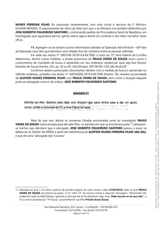 NUNES FERREIRA FILHO, foi arquivado recentemente, com voto inicial e decisivo do E. Ministro
GILMAR MENDES. O arquivamento de ofício do feito (em que o ex-Ministro era também defendido por
JOSE ROBERTO FIGUEIREDO SANTORO), contrariando pedido da Procuradoria-Geral da República, em
investigação que aguardava perícia, ganha relevo agora diante do contexto e dos fatos narrados neste
ofício.
11. Agregam-se ao cenário outras informações obtidas na Operação Ad Infinitum – 60ª fase
da Operação Lava Jato que denotam uma relação fora do ordinário entre as pessoas referidas.
Em sede dos Autos nº 5003706-39.2019.4.04.7000, o Juízo da 13ª Vara Federal de Curitiba
determinou, dentre outras medidas, a prisão preventiva de PAULO VIEIRA DE SOUZA assim como o
cumprimento de mandado de busca e apreensão em seu endereço residencial, qual seja Rua Doutor
Eduardo de Souza Aranha, 255, ap. 50 ou 05, Vila Olimpia, CEP 04.543-120, São Paulo/SP.
Conforme abaixo sumarizado, documentos obtidos com a medida de busca e apreensão no
referido endereço, juntados nos Autos nº 500520206-2019.4.04.7000 (Evento 18), revelam proximidade
de ALOYSIO NUNES FERREIRA FILHO com PAULO VIEIRA DE SOUZA, bem como a atuação daquele
junto ao advogado comum de ambos: JOSE ROBERTO FIGUEIREDO SANTORO.
IMAGEM 01
Mais do que isso, dentre as conversas cifradas encontradas junto ao investigado PAULO
VIEIRA DE SOUZA (carta enviada para ele pela filha, no período em que se encontrava preso12
) destacam-
se trechos que denotam que o advogado JOSE ROBERTO FIGUEIREDO SANTORO passou a atuar na
defesa do ex-Diretor da DERSA a partir de interferência de ALOYSIO NUNES FERREIRA FILHO (Alô Alô),
e que ele seria “advogado dos Tucanos”.
12 Destaque-se que: i) no canto superior da primeira página da carta consta a data 21/04/2018, data na qual PAULO
VIEIRA DE SOUZA encontrava-se preso; ii) no “item 15” da missiva consta a seguinte mensagem: “Resumindo não
confiamos nada no Walt Disney e garanto a você que ele irá te abandonar logo mais. Pode escreve ai na sua cela!”; e
iii) a carta é assinada por “Pri Souza”, possivelmente sua filha Priscila Arana Souza.
Rua Marechal Deodoro, 933, Centro – Curitiba/PR – CEP 80.060-010
Fone (0xx41) 3219-8700 – Fax (0xx41) 3219-8778
Página 12 de 14
Assinadodigitalmenteem06/03/201915:47.Paraverificaraautenticidadeacesse
http://www.transparencia.mpf.mp.br/validacaodocumento.ChaveF2C0E879.E3CEB7FA.4FD2B8A9.12AD5708
 