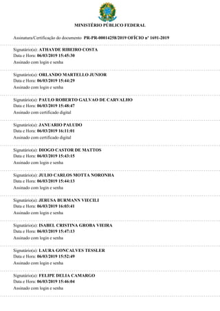 MINISTÉRIO PÚBLICO FEDERAL
Assinatura/Certificação do documento PR-PR-00014258/2019 OFÍCIO nº 1691-2019
Signatário(a): ATHAYDE RIBEIRO COSTA
Data e Hora: 06/03/2019 15:45:30
Assinado com login e senha
Signatário(a): ORLANDO MARTELLO JUNIOR
Data e Hora: 06/03/2019 15:44:29
Assinado com login e senha
Signatário(a): PAULO ROBERTO GALVAO DE CARVALHO
Data e Hora: 06/03/2019 15:48:47
Assinado com certificado digital
Signatário(a): JANUARIO PALUDO
Data e Hora: 06/03/2019 16:11:01
Assinado com certificado digital
Signatário(a): DIOGO CASTOR DE MATTOS
Data e Hora: 06/03/2019 15:43:15
Assinado com login e senha
Signatário(a): JULIO CARLOS MOTTA NORONHA
Data e Hora: 06/03/2019 15:44:13
Assinado com login e senha
Signatário(a): JERUSA BURMANN VIECILI
Data e Hora: 06/03/2019 16:03:41
Assinado com login e senha
Signatário(a): ISABEL CRISTINA GROBA VIEIRA
Data e Hora: 06/03/2019 15:47:13
Assinado com login e senha
Signatário(a): LAURA GONCALVES TESSLER
Data e Hora: 06/03/2019 15:52:49
Assinado com login e senha
Signatário(a): FELIPE DELIA CAMARGO
Data e Hora: 06/03/2019 15:46:04
Assinado com login e senha
 