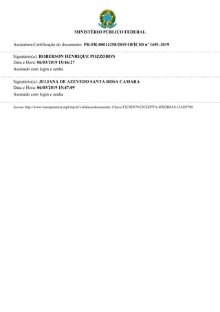 MINISTÉRIO PÚBLICO FEDERAL
Assinatura/Certificação do documento PR-PR-00014258/2019 OFÍCIO nº 1691-2019
Signatário(a): ROBERSON HENRIQUE POZZOBON
Data e Hora: 06/03/2019 15:46:27
Assinado com login e senha
Signatário(a): JULIANA DE AZEVEDO SANTA ROSA CAMARA
Data e Hora: 06/03/2019 15:47:09
Assinado com login e senha
Acesse http://www.transparencia.mpf.mp.br/validacaodocumento. Chave F2C0E879.E3CEB7FA.4FD2B8A9.12AD5708
 