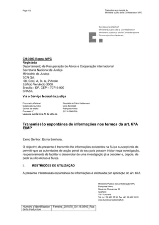 Page 1/5 Traduction sur mandat du
Ministère public de la Confédération MPC
Numéro d’identification
de la traduction
Ferreira_291878_SV.16.0940_Rca
CH-3003 Berna, MPC
Registada
Departamento de Recuperação de Ativos e Cooperação Internacional
Secretaria Nacional de Justiça
Ministério da Justiça
SCN Qd.
06, Conj. A, Bl. A, 2ºAndar
Edifício Venâncio 3000
Brasília - DF. CEP – 70716-900
BRASIL
Via o Serviço federal da justiça
Procuradora federal:
Colaborador jurídico:
Escrivã de direito:
Processo no
:
Lausana, quinta-feira, 13 de julho de
2017
Graziella de Falco Haldemann
Loris Bertoliatti
Françoise Kress
SV.16.0940-FAL
Transmissão espontânea de informações nos termos do art. 67A
EIMP
Exmo Senhor, Exma Senhora,
O objectivo da presente é transmitir-lhe informações existentes na Suíça susceptíveis de
permitir que as autoridades de acção penal do seu país possam iniciar nova investigação,
respectivamente de facilitar o desenrolar de uma investigação já a decorrer e, depois, de
pedir auxílio mútuo à Suíça.
I. RESTRIÇÕES DE UTILIZAÇÃO
A presente transmissão espontânea de informações é efectuada por aplicação do art. 67A
Ministério Público da Confederação MPC
Françoise Kress
Route de Chavannes 31
Apartado
1001 Lausana
Tel. +41 58 480 57 90, Fax +41 58 483 33 20
www.bundesanwaltschaft.ch
 