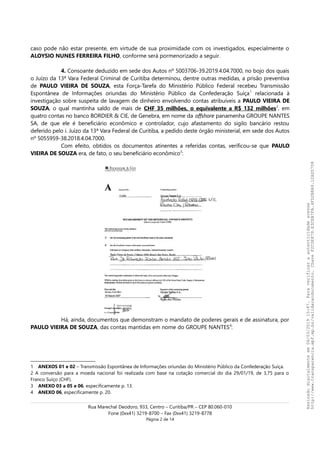 caso pode não estar presente, em virtude de sua proximidade com os investigados, especialmente o
ALOYSIO NUNES FERREIRA FILHO, conforme será pormenorizado a seguir.
4. Consoante deduzido em sede dos Autos nº 5003706-39.2019.4.04.7000, no bojo dos quais
o Juízo da 13ª Vara Federal Criminal de Curitiba determinou, dentre outras medidas, a prisão preventiva
de PAULO VIEIRA DE SOUZA, esta Força-Tarefa do Ministério Público Federal recebeu Transmissão
Espontânea de Informações oriundas do Ministério Público da Confederação Suíça1
relacionada à
investigação sobre suspeita de lavagem de dinheiro envolvendo contas atribuíveis a PAULO VIEIRA DE
SOUZA, o qual mantinha saldo de mais de CHF 35 milhões, o equivalente a R$ 132 milhões2
, em
quatro contas no banco BORDIER & CIE, de Genebra, em nome da offshore panamenha GROUPE NANTES
SA, de que ele é beneficiário econômico e controlador, cujo afastamento do sigilo bancário restou
deferido pelo i. Juízo da 13ª Vara Federal de Curitiba, a pedido deste órgão ministerial, em sede dos Autos
nº 5055959-38.2018.4.04.7000.
Com efeito, obtidos os documentos atinentes a referidas contas, verificou-se que PAULO
VIEIRA DE SOUZA era, de fato, o seu beneficiário econômico3
:
Há, ainda, documentos que demonstram o mandato de poderes gerais e de assinatura, por
PAULO VIEIRA DE SOUZA, das contas mantidas em nome do GROUPE NANTES4
:
1 ANEXOS 01 e 02 – Transmissão Espontânea de Informações oriundas do Ministério Público da Confederação Suíça.
2 A conversão para a moeda nacional foi realizada com base na cotação comercial do dia 29/01/19, de 3,75 para o
Franco Suíço (CHF).
3 ANEXO 03 a 05 e 06, especificamente p. 13.
4 ANEXO 06, especificamente p. 20.
Rua Marechal Deodoro, 933, Centro – Curitiba/PR – CEP 80.060-010
Fone (0xx41) 3219-8700 – Fax (0xx41) 3219-8778
Página 2 de 14
Assinadodigitalmenteem06/03/201915:47.Paraverificaraautenticidadeacesse
http://www.transparencia.mpf.mp.br/validacaodocumento.ChaveF2C0E879.E3CEB7FA.4FD2B8A9.12AD5708
 