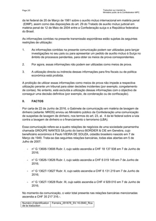 Page 2/5 Traduction sur mandat du
Ministère public de la Confédération MPC
Numéro d’identification
de la traduction
Ferreira_291878_SV.16.0940_Rca
da lei federal de 20 de Março de 1981 sobre o auxílio mútuo internacional em matéria penal
(EIMP), assim como das disposições do art. 29 do Tratado de auxílio mútuo judicial em
matéria penal de 12 de Maio de 2004 entre a Confederação suíça e a República federativa
do Brasil.
As informações contidas na presente transmissão espontânea estão sujeitas às seguintes
restrições de utilização:
1. As informações contidas na presente comunicação podem ser utilizadas para lançar
investigações no seu país ou para apresentar um pedido de auxílio mútuo à Suíça no
âmbito de processos pendentes, para obter os meios de prova correspondentes.
2. Por agora, essas informações não podem ser utilizadas como meios de prova.
3. A utilização directa ou indirecta dessas informações para fins fiscais ou de política
económica está proibida.
A proibição de utilizar essas informações como meios de prova não impede a respectiva
utilização perante um tribunal para obter decisões incidentes (por exemplo, congelamento
de contas). No entanto, está excluída a utilização dessas informações com o objectivo de
conseguir uma decisão definitiva (por exemplo, de condenação ou de confiscação).
II. FACTOS
Por carta de 22 de Junho de 2016, o Gabinete de comunicação em matéria de lavagem de
dinheiro (adiante: MROS) enviou ao Ministério público da Confederação uma comunicação
de suspeitas de lavagem de dinheiro, nos termos do art. 23, al. 4 da lei federal sobre a luta
contra a lavagem de dinheiro e o financiamento o terrorismo (LBA).
Essa comunicação refere-se a quatro relações de negócios de uma sociedade panamenha
chamada GROUPE NANTES SA junto do banco BORDIER & CIE em Genebra, cujo
beneficiário económico é Paulo VIEIRA DE SOUZA, cidadão brasileiro nascido em 7 de
Março de 1949. Trata-se das seguintes relações bancárias, todas elas abertas em 5 de
Julho de 2007:
- n° G 13606-13606 Rubr. I, cujo saldo ascendia a CHF 18 137 938 em 7 de Junho de
2016;
- n° G 13626-13626 Rubr. I, cujo saldo ascendia a CHF 6 019 149 em 7 de Junho de
2016;
- n° G 13627-13627 Rubr. II, cujo saldo ascendia a CHF 6 131 219 em 7 de Junho de
2016;
- n° G 13627-13628 Rubr. III, cujo saldo ascendia a CHF 4 929 010 em 7 de Junho de
2016;
No momento da comunicação, o valor total presente nas relações bancárias mencionadas
ascendia a CHF 35 217 316.-.
 