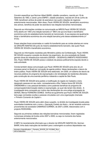 Page 3/5 Traduction sur mandat du
Ministère public de la Confédération MPC
Numéro d’identification
de la traduction
Ferreira_291878_SV.16.0940_Rca
Convém especificar que Norman Albert BARR, cidadão canadiano, nascido em 18 de
Setembro de 1963, e Janet Lynne EMPEY, cidadã canadiana, nascida em 29 de Junho de
1949, beneficiam ambos de poder de assinatura nas quatro relações de negócios
anteriormente mencionadas. Além disso, Paulo VIEIRA DE SOUZA, beneficiário económico
dos activos, beneficia de poder de assinatura nas relações bancárias mencionadas.
Segundo as informações contidas na comunicação ao MROS,Paulo VIEIRA DE SOUZA
tinha aberto em 1993 uma relação bancária (n° 9801) de que era titular e beneficiário
económico junto do estabelecimento bancário já mencionado. A sua esposa era igualmente
titular e beneficiária económica de uma relação bancária junto desse estabelecimento (n°
9133).
Essas relações foram encerradas e o saldo foi transferido para as contas abertas em nome
de GROUPE NANTES SA junto do mesmo estabelecimento bancário, das quais Paulo
VIEIRA DE SOUZA é beneficiário económico.
Segundo as informações recebidas pelo Ministério público da Confederação, Paulo VIEIRA
DE SOUZA ocuparia a posição de director da engenharia de uma sociedade de Estado
gerindo obras de infraestrutura rodoviária (DERSA – DESENVOLVIMENTO RODOVIARIO
SA). Paulo VIEIRA DE SOUZA possui o estatuto de pessoa politicamente exposta devido a
esta actividade.
Consta também dessa comunicação que Paulo VIEIRA DE SOUZA seria alvo de um
processo penal no Brasil por corrupção de agente público, falsas declarações e desvio de
erário público. Paulo VIEIRA DE SOUZA teria elaborado, em 2009, um sistema de desvio de
recursos públicos do programa de expropriação e de reinstalação de residentes afectados
pela construção de uma avenida periférica rodeando a capital de São Paulo.
Paulo VIEIRA DE SOUZA teria pedido a modificação do registo do Cadastro e teria
designado pessoas em seu redor, nomeadamente a filha Tatiana Arana DE SOUZA
CREMONINI e o seu pessoal doméstico como podendo beneficiar do programa de
compensação/indemnização relativo à expropriação, ao qual não teriam tido direito. A
investigação teria começado por motivo das declarações de uma antiga empregada da
DERSA, Mercia FERREIRA GOMES. Verifica-se igualmente que Paulo VIEIRA DE SOUZA
teria pago comissões ocultas a pessoas vinculadas com uma organização chamada
« Primeiro Comando da Capital ».
Paulo VIEIRA DE SOUZA seria além disso suspeito, no âmbito da investigação levada pelas
autoridades brasileiras sob o nome « Operação Castelo de Areia », de ter recebido subornos
provenientes da sociedade CAMARGO CORRÊA, de 2007 a 2009, relacionados com o
projecto RODOANEL.
Segundo as primeiras análises das relações bancárias mencionadas, foram registadas
numerosas entradas de fundos entre 2007 e 2009, ou seja no momento dos factos
anteriormente mencionados.
O MPC foi recentemente informado que o director de GROUPE NANTES SA, Norman
BARR, tinha dado instruções de transferir para o estrangeiro os activos depositados nas
 