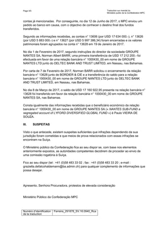Page 4/5 Traduction sur mandat du
Ministère public de la Confédération MPC
Numéro d’identification
de la traduction
Ferreira_291878_SV.16.0940_Rca
contas já mencionadas. Por conseguinte, no dia 12 de Junho de 2017, o MPC enviou um
pedido ao banco em causa, com o objectivo de conhecer o destino final dos fundos
transferidos.
Segundo as informações recebidas, as contas n° 13606 (por USD 17 634 000.-), n° 13626
(por USD 5 883 000.-) e n° 13627 (por USD 5 997 386,34) foram encerradas e os valores
patrimoniais foram agrupados na conta n° 13628 em 19 de Janeiro de 2017.
No dia 1 de Fevereiro de 2017, segundo instruções do director da sociedade GROUPE
NANTES SA, Norman Albert BARR, uma primeira transferência de USD 17 212 200.- foi
efectuada em favor de uma relação bancária n° 1000430_00 em nome de GROUPE
NANTES LTD junto do DELTEC BANK AND TRUST LIMITED, em Nassau, nas Bahamas.
Por carta de 7 de Fevereiro de 2017, Norman BARR solicitou o encerramento da relação
bancária n° 13628 junto de BORDIER & CIE e a transferência do saldo para a relação
bancária n° 1000430_00 em nome de GROUPE NANTES LTD junto do DELTEC BANK
AND TRUST LIMITED, em Nassau, nas Bahamas.
No dia 8 de Março de 2017, o saldo de USD 17 160 922,95 presente na relação bancária n°
13628 foi transferido em favor da relação bancária n° 1000430_00 em nome de GROUPE
NANTES SA, nas Bahamas.
Consta igualmente das informações recebidas que o beneficiário económico da relação
bancária n° 1000430_00 em nome de GROUPE NANTES SA (« NANTES SUB-FUND a
segregated account of LYFORD DIVERSIFIED GLOBAL FUND ») é Paulo VIEIRA DE
SOUZA.
III. SUSPEITAS
Visto o que antecede, existem suspeitas suficientes que infrações dependendo da sua
jurisdição foram cometidas e que meios de prova relacionados com essas infrações se
encontram na Suíça.
O Ministério público da Confederação fica ao seu dispor se, com base nos elementos
anteriormente expostos, as autoridades competentes decidirem de proceder ao envio de
uma comissão rogatória à Suíça.
Fico ao seu dispor (tel : +41 (0)58 483 33 02 ; fax : +41 (0)58 483 33 20 ; e-mail :
graziella.defalcohaldemann@ba.admin.ch) para qualquer complemento de informações que
possa desejar.
Apresento, Senhora Procuradora, protestos de elevada consideração
Ministério Público da Confederação MPC
 