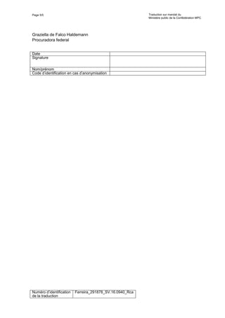 Page 5/5 Traduction sur mandat du
Ministère public de la Confédération MPC
Numéro d’identification
de la traduction
Ferreira_291878_SV.16.0940_Rca
Graziella de Falco Haldemann
Procuradora federal
Date
Signature
Nom/prénom
Code d’identification en cas d’anonymisation
 