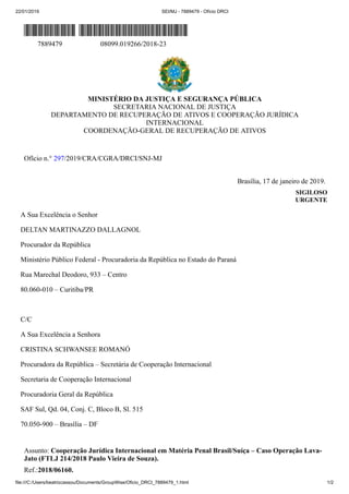22/01/2019 SEI/MJ - 7889479 - Ofício DRCI
file:///C:/Users/beatrizcassou/Documents/GroupWise/Oficio_DRCI_7889479_1.html 1/2
7889479 08099.019266/2018-23
MINISTÉRIO DA JUSTIÇA E SEGURANÇA PÚBLICA
SECRETARIA NACIONAL DE JUSTIÇA
DEPARTAMENTO DE RECUPERAÇÃO DE ATIVOS E COOPERAÇÃO JURÍDICA
INTERNACIONAL
COORDENAÇÃO-GERAL DE RECUPERAÇÃO DE ATIVOS
Ofício n.° 297/2019/CRA/CGRA/DRCI/SNJ-MJ
Brasília, 17 de janeiro de 2019.
SIGILOSO
URGENTE
A Sua Excelência o Senhor
DELTAN MARTINAZZO DALLAGNOL
Procurador da República
Ministério Público Federal - Procuradoria da República no Estado do Paraná
Rua Marechal Deodoro, 933 – Centro
80.060-010 – Curitiba/PR
C/C
A Sua Excelência a Senhora
CRISTINA SCHWANSEE ROMANÓ
Procuradora da República – Secretária de Cooperação Internacional
Secretaria de Cooperação Internacional
Procuradoria Geral da República
SAF Sul, Qd. 04, Conj. C, Bloco B, Sl. 515
70.050-900 – Brasília – DF
Assunto: Cooperação Jurídica Internacional em Matéria Penal Brasil/Suíça – Caso Operação Lava-
Jato (FTLJ 214/2018 Paulo Vieira de Souza).
Ref.:2018/06160.
 