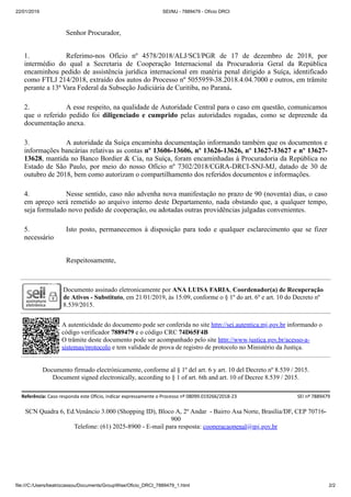 22/01/2019 SEI/MJ - 7889479 - Ofício DRCI
file:///C:/Users/beatrizcassou/Documents/GroupWise/Oficio_DRCI_7889479_1.html 2/2
Senhor Procurador,
1. Referimo-nos Ofício nº 4578/2018/ALJ/SCI/PGR de 17 de dezembro de 2018, por
intermédio do qual a Secretaria de Cooperação Internacional da Procuradoria Geral da República
encaminhou pedido de assistência jurídica internacional em matéria penal dirigido a Suíça, identificado
como FTLJ 214/2018, extraído dos autos do Processo nº 5055959-38.2018.4.04.7000 e outros, em trâmite
perante a 13ª Vara Federal da Subseção Judiciária de Curitiba, no Paraná.
2. A esse respeito, na qualidade de Autoridade Central para o caso em questão, comunicamos
que o referido pedido foi diligenciado e cumprido pelas autoridades rogadas, como se depreende da
documentação anexa.
3. A autoridade da Suíça encaminha documentação informando também que os documentos e
informações bancárias relativas as contas nº 13606-13606, nº 13626-13626, nº 13627-13627 e nº 13627-
13628, mantida no Banco Bordier & Cia, na Suíça, foram encaminhadas à Procuradoria da República no
Estado de São Paulo, por meio do nosso Ofício nº 7302/2018/CGRA-DRCI-SNJ-MJ, datado de 30 de
outubro de 2018, bem como autorizam o compartilhamento dos referidos documentos e informações.
4. Nesse sentido, caso não advenha nova manifestação no prazo de 90 (noventa) dias, o caso
em apreço será remetido ao arquivo interno deste Departamento, nada obstando que, a qualquer tempo,
seja formulado novo pedido de cooperação, ou adotadas outras providências julgadas convenientes.
5. Isto posto, permanecemos à disposição para todo e qualquer esclarecimento que se fizer
necessário
Respeitosamente,
Documento assinado eletronicamente por ANA LUISA FARIA, Coordenador(a) de Recuperação
de Ativos - Substituto, em 21/01/2019, às 15:09, conforme o § 1º do art. 6º e art. 10 do Decreto nº
8.539/2015.
A autenticidade do documento pode ser conferida no site http://sei.autentica.mj.gov.br informando o
código verificador 7889479 e o código CRC 74D65F4B
O trâmite deste documento pode ser acompanhado pelo site http://www.justica.gov.br/acesso-a-
sistemas/protocolo e tem validade de prova de registro de protocolo no Ministério da Justiça.
Documento firmado electrónicamente, conforme al § 1º del art. 6 y art. 10 del Decreto nº 8.539 / 2015.
Document signed electronically, according to § 1 of art. 6th and art. 10 of Decree 8.539 / 2015.
Referência: Caso responda este O cio, indicar expressamente o Processo nº 08099.019266/2018-23 SEI nº 7889479
SCN Quadra 6, Ed.Venâncio 3.000 (Shopping ID), Bloco A, 2º Andar - Bairro Asa Norte, Brasília/DF, CEP 70716-
900
Telefone: (61) 2025-8900 - E-mail para resposta: cooperacaopenal@mj.gov.br
 