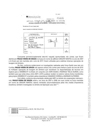 Consoante pormenorizadamente descrito naquela oportunidade, tais contas, que foram
abertas por PAULO VIEIRA DE SOUZA na Suíça em nome da offshore GROUPE NANTES no ano de 2007
e lá foram por ele mantidas até o ano de 2017, foram utilizadas para viabilizar diversas operações de
lavagem de dinheiro.
De fato, conforme evidenciaram as investigações realizadas pela Força-Tarefa Lava Jato em
Curitiba, PAULO VIEIRA DE SOUZA não apenas utilizou tais contas para realizar a partir do ano de 2010
as múltiplas operações de lavagem de dinheiro que resultaram na disponibilização de recursos em
espécie para a ODEBRECHT no Brasil, em conjunto com ADIR ASSAD e RODRIGO TACLA DURAN, como
também para que antes disso, entre 2007 e 2010, pudesse receber no exterior valores ilícitos transferidos
pela própria ODEBRECHT e também pelas empreiteiras CAMARGO CORREA e ANDRADE GUTIERREZ.
Com efeito, conforme documentação obtida pelo MPF no âmbito de cooperações internacio-
nais, PAULO VIEIRA DE SOUZA auferiu, nos anos de 2007 e 2008, em suas contas na Suíça mantidas
em nome do GROUPE NANTES, valores remetidos dissimuladamente pelas três citadas empreiteiras
brasileiras, também investigadas no âmbito da Operação Lava Jato5-6-7
:
5 ANEXO 07, especialmente p. 04-05, 158-159 e 91-92.
6 ANEXO 08.
7 ANEXO 09.
Rua Marechal Deodoro, 933, Centro – Curitiba/PR – CEP 80.060-010
Fone (0xx41) 3219-8700 – Fax (0xx41) 3219-8778
Página 3 de 14
Assinadodigitalmenteem06/03/201915:47.Paraverificaraautenticidadeacesse
http://www.transparencia.mpf.mp.br/validacaodocumento.ChaveF2C0E879.E3CEB7FA.4FD2B8A9.12AD5708
 