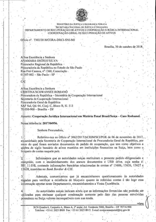 '1
. '
'.
:i.
1:
, .
MINISTÉRIO DA JUSTIÇA E SEGURANÇA PÚBLICA
i:1
DEPARTAMENTO DE RE~~EP~~I~l~N;~~~t~g~~ug~~~~;:$Ã~N;~RÍDICAINTERNACIONAL
I_ . . ' ·COORDENAÇÃO-GERALDERECUPERAÇÃODEATIVOS < ,
I - - - - - .
O ICiO n° ·7302/20I8/CGRA-DRC!-SNJ-MJ
f..· I,
Brasília, :iode o.utubro d~ 20 I8.: ·
A Sua Excelência a Senhora
A 'AMARA OSÓRIO'SILVA
P dcurador Regional da República ' · · .
P!dcuradoria da República no Estado de São Paulo
R ~ Frei Caneca, n° I360, Consolação . •
O 307-002- São Paulo- SP , .
~~! ·,. ' . .
.AILa.E~ce;ência~Se,nhora · , ',
d~ISTINA-SCHWANSEE ROMANÓ
.P~9curadora da República-' Sé~retá'riâ di Cooperação Internacional
Secretaria de_ Cooperação Internacional _ ' - - · - ' -
P~qcuradoria Geral·?a República
S ",f Sul, Qd.'04, Con} C, Bloco B, SI. 5I5
-.·.
I '
...
_.I
7 .050-900- Brasília- DF ·
ALnto: Coope'raçã~Jurídica Iuternacional em Matéria Penal BrasÚ/Suíça- Caso Rodoanei. ,
I . -
N ssa'referência: ;017/04956. . . . . -. - . , . · . . . ,, ·_ .
'Senhora Procuradora,·
1-:,'
I .
L Referimo-nos ao Ofício n° 3062/2017/~CRIM/SCI/PGR de 06 de novembro de 2017, ....
e ~aminh~do p~la ·Secreta~ia de· Copperaç~o Internacional da Procuradoria_GeraCda RepúbÜca, por
meio dó qtia foram enviados documento~ do ped.ido de cooperação, que tem cOmÇl objetivos .a .
qHbra .de sigilo bancário de ativos mantidos em instituiçõ_es financeiras na SuiÇa, bém eomo q _-
bloqueio de contas naquele país. · · '
,zl..·. ._I~forinár-os1q~eas àutoridades suíÇas restituíram o ]Jresente P~1ido-di~igenci~do -~
.campndo, com o_ encammhamerito dos anexos documentos e USB dnve, CUJa senha e: 
Rff_l 1.03$, contendo informaÇões bancái-ias relacionadas às contas n? 13606,. 13626, !'3627_ 1
:1
628
, man~~~:s~a:::::~~:~:sC:e já encaminham~s questionamento às autoridade,s
;Jgadas para verifisar a_ existência de bloqueio quanto às referidas contas etão logo· essa
i 1
formação aportar neste Departamento, encaminharemos a Vossa Excelência.
. '. •  ', , I •
1 _1 ),
'·
4 As autpridades suíças indicam ainda que as inforÍmições fornecidas nãq. poderão,ser
' ilizadas Pi;ra e:nbasar qualquer condenação somente .pelo , faro ,das. pessoas, envolvidas ·a,- p ksuírem na Suíça valores incompatíveis com sua renda. · '
I , , , ra/lpmp 
SCN Quadra 6, Conjunto.A, Bloco A, 2' andar,Ed. Venâncio 3000, Brasília- DF 70716-900
-I
i
li
Telefone: +55 61 2025 8909 Fax: +55 6(2025 8915 E-mail coóperacaopenal@mj.gov.br
, . . , , . I ~ '
' -
,-· . '
 