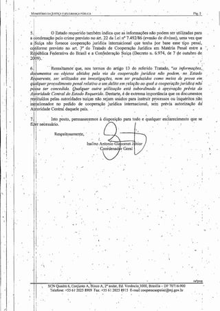 , I
i
J
'
!
r-.IJNIS·n~RIO DA juS'nÇA E SEGURIl':IÇA PÚBJ.JCA l'ág.2
' i
• I
!
I , •
5.j O Estado requ~rido também indica que as informações não podem ser utilizadas para
a condenação .pelo crime previsto no àrt. 22 da Lei n° 7.492/86 (evasão de divisas), urria vez que
a jsuíça não fornece cooperação jurídica internacional que tenha por base esse· tipo penal,
c riforme previsto no art. 3° do Tratado de Cooperação Jurídica em Matéria Penal entre a
R pública Federativa do Bràsil e a Confederaçãó Suíça (Decreto n. 6.974, de 7 ele outubro de.
21Q9)... I . , J:
I ''
6. · ·.Ressaltamós: que, nos termos do artigo ·13 do referido Tratado, "as informações,:.
d umentos ou· o~jetos obtidos pela via da cooperação jurídica não podem, ·no. Estado
R ~uerente, se1: utilizados em investigações, nem ser produzidos como meios de prova ein .
q a!quer propedimento penal relativo a um .delito· em relação ao qual a cooperação jurídicq não'
p ~sa ser concedida. Qualquer outra !Jtflização está 'subordinada à aprávação prévia da
· A ~01·idade Central do Estado Requerido. Destart~, é de extrema importância que os documentos,
re tituídos pelas autoridadescsuíças não.sejam usados· para instruir processos ou inquéritos.não,
~ pCionados no pedido de cooperação jurídica internacional, sen prévia autorização dai
A toridade Central daquele país. . . : · . ·- - - . ·
7. Isto. J)~Sto, permanec.emos à disposição para todo e ~ualquer es6l~reciment~ que se
fi er necessário.
II
I
.I
!
'r
1:
'
I
·''
I.
.
i,.
Respeitosamel'te,
i.
/
I
j
,.
',,
.'
•I •
SCN Quadra 6, Conjunto A, Bloco A, 2• andar, Ed. Venâncio.JOOO, Brasília~ DF 70716-900
Telefone: +55 61 ·2025 8909 Fax: +55 61 2025 8,915 E-mail cooperacaopenal@mj.gov.br
I •
ra/Jpmp
,I
 