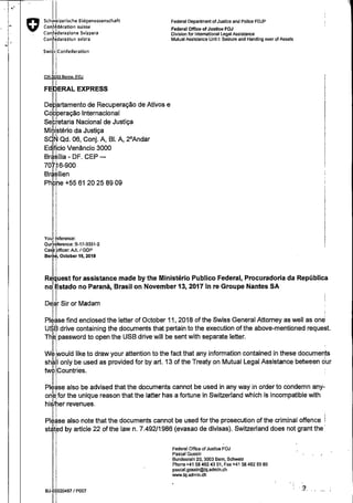 - '
"
Schjizerische Eidgenossenschaft
Confédération suisse
Con' Jderazione Svizzera
Con
1
deraziun svizra
Swi s Confederation
CH- 003 Beme FOJ
I
FE ERAL EXPRESS
De
1
artamento de Recuperação de Ativos e
Có peração Internacional
Sebretaria Nacional de Justiça
Mi~istério da Justiça
S ~ Qd. 06, Conj. A, 81. A, 2°Andar
Ed ficio Venâncio 3000
Br sília- DF. CEP-
I
70 ~6-900
Br silien
Ph I e +55 61 20 25 89 09
Vou ference:
Our ~ ference: B-17-3331-2
Cas bfficer: AJL I GOP
Ber é, October 19, 2018
Federal Department of Justice and Pollce FDJP
Federal Office of Justice FOJ
Division for lntemat!onal Legal Asslstance
Mutual Assistance Unit 1: Seizure and Handing over of Assets
RJuest for assistance made by the Ministério Publico Federal, Procuradoria da República
noiEstado no Paranà, Brasil on November 13, 2017 in re Groupe Nantes SA
DeJ Sir or Madam f
Plllse find enclosed the letter of October 11, 2018 of the Swiss General Attorney as well as on~'U. B drive containing the documents that pertain to the execution of the above-mentioned request.
Th ipassword to open the USB drive will be sent with separate letter. ,
W would like to draw your attention to the fact that any information contained in these documents
'
sh I only be used as provided for by art. 13 of the Treaty on Mutual Legal Assistance between dur
tw · Countries.
Please also be advised that the documents cannot be used in any way in order to condemn any-
onbl for the unique reason that the latter has a fortune in Switzerland which is incompatible with
hiJTer revenues. .
Pl ase also note that the documents cannot be used for the prosecution of the criminal offence I
st tbd by article 22 ofthe law n. 7.492/1986 (evasao de divisas). Switzerland does not grantthe
BJ 0020487 I P007
Federal Office of Justice FOJ
Pascal Gossin
Bundesrain 20, 3003 Bem, Schweiz
Phone +41 58 462 43 01, Fax +41 58 462 53 80
pascal.gossin@bj.admin.ch
www.bj.admin.ch

 