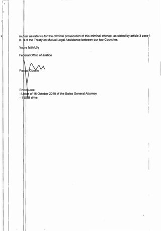 2 m tua! assistance for the criminal prosecution of this criminal offence, as stated by article 3 para •1
lit. of the Treaty on Mutual Legal Assistance between our two Countries. !
!
vo ·jtaithfully I
I
Fe era! Office of Justice
I
Enclo ures:
I I
- L tt r of 16 October 2018 of the Swiss General Attorney
- 1 W B drive
 