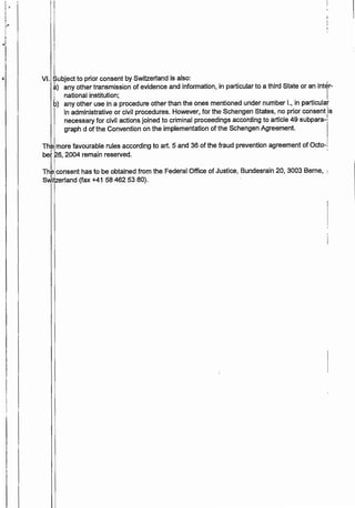 ''I -~
I
,-
J
4 VI. Subject to prior consent by Switzerland is also:
à) any other transmission of evidence and information, in particular to a third State or an inter-
.1 national institution; I
b) any other use in a procedure other than the ones mentioned under number 1., in particular
'in administrative or civil procedures. However, for the Schengen States, no prior consent is
necessary for civil actions joined to criminal proceedings according to article 49 subpara-[
graph d of the Convention on the implementation of the Schengen Agreement.
Th more favourable rules according to art. 5 and 36 of the fraud prevention agreement of Octo-
bet 26, 2004 remain reserved. ·
Thj9 consent has to be obtained from the Federal Office of Justice, Bundesrain 20, 3003 Berne,
Switzerland (fax +41 58 462 53 80).
 