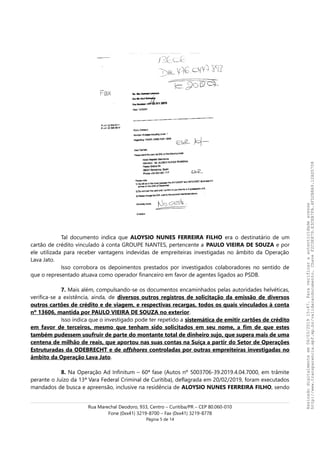 Tal documento indica que ALOYSIO NUNES FERREIRA FILHO era o destinatário de um
cartão de crédito vinculado à conta GROUPE NANTES, pertencente a PAULO VIEIRA DE SOUZA e por
ele utilizada para receber vantagens indevidas de empreiteiras investigadas no âmbito da Operação
Lava Jato.
Isso corrobora os depoimentos prestados por investigados colaboradores no sentido de
que o representado atuava como operador financeiro em favor de agentes ligados ao PSDB.
7. Mais além, compulsando-se os documentos encaminhados pelas autoridades helvéticas,
verifica-se a existência, ainda, de diversos outros registros de solicitação da emissão de diversos
outros cartões de crédito e de viagem, e respectivas recargas, todos os quais vinculados à conta
nº 13606, mantida por PAULO VIEIRA DE SOUZA no exterior.
Isso indica que o investigado pode ter repetido a sistemática de emitir cartões de crédito
em favor de terceiros, mesmo que tenham sido solicitados em seu nome, a fim de que estes
também pudessem usufruir de parte do montante total de dinheiro sujo, que supera mais de uma
centena de milhão de reais, que aportou nas suas contas na Suíça a partir do Setor de Operações
Estruturadas da ODEBRECHT e de offshores controladas por outras empreiteiras investigadas no
âmbito da Operação Lava Jato.
8. Na Operação Ad Infinitum – 60ª fase (Autos nº 5003706-39.2019.4.04.7000, em trâmite
perante o Juízo da 13ª Vara Federal Criminal de Curitiba), deflagrada em 20/02/2019, foram executados
mandados de busca e apreensão, inclusive na residência de ALOYSIO NUNES FERREIRA FILHO, sendo
Rua Marechal Deodoro, 933, Centro – Curitiba/PR – CEP 80.060-010
Fone (0xx41) 3219-8700 – Fax (0xx41) 3219-8778
Página 5 de 14
Assinadodigitalmenteem06/03/201915:47.Paraverificaraautenticidadeacesse
http://www.transparencia.mpf.mp.br/validacaodocumento.ChaveF2C0E879.E3CEB7FA.4FD2B8A9.12AD5708
 