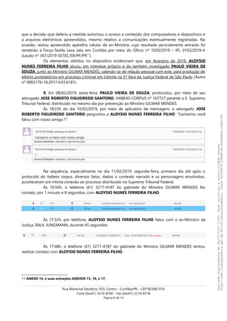 que a decisão que deferiu a medida autorizou o acesso a conteúdo dos computadores e dispositivos e
a arquivos eletrônicos apreendidos, mesmo relativo a comunicações eventualmente registradas. Na
ocasião, restou apreendido aparelho celular do ex-Ministro, cujo resultado pericialmente extraído foi
remetido à Força-Tarefa Lava Jato em Curitiba por meio do Ofício nº 1020/2019 – IPL 0163/2019-4
(Laudo nº 367/2019-SETEC/SR/PF/PR11
).
Os elementos obtidos no dispositivo evidenciam que, em fevereiro de 2019, ALOYSIO
NUNES FERREIRA FILHO atuou, em interesse próprio e do também investigado PAULO VIEIRA DE
SOUZA, junto ao Ministro GILMAR MENDES, valendo-se de relação pessoal com este, para produção de
efeitos protelatórios em processo criminal em trâmite na 5ª Vara da Justiça Federal de São Paulo (Autos
nº 0002176-18.2017.4.03.6181).
9. Em 08/02/2019, sexta-feira, PAULO VIEIRA DE SOUZA, protocolou, por meio de seu
advogado JOSE ROBERTO FIGUEIREDO SANTORO, HABEAS CORPUS nº 167727 perante o E. Supremo
Tribunal Federal, distribuído no mesmo dia por prevenção ao Ministro GILMAR MENDES.
Às 18:23h do dia 10/02/2019, por meio de aplicativo de mensagem, o advogado JOSE
ROBERTO FIGUEIREDO SANTORO perguntou a ALOYSIO NUNES FERREIRA FILHO: “Caríssimo você
falou com nosso amigo.?”:
Na sequência, especialmente no dia 11/02/2019, segunda-feira, primeiro dia útil após o
protocolo do habeas corpus, diversos fatos, dados o contexto narrado e os personagens envolvidos,
aconteceram em íntima conexão ao processo distribuído no Supremo Tribunal Federal.
Às 16:50h, o telefone (61) 3217-4187 do gabinete do Ministro GILMAR MENDES fez
contato, por 1 minuto e 8 segundos, com ALOYSIO NUNES FERREIRA FILHO:
Às 17:32h, por telefone, ALOYSIO NUNES FERREIRA FILHO falou com o ex-Ministro da
Justiça, RAUL JUNGMANN, durante 45 segundos:
Às 17:48h, o telefone (61) 3217-4187 do gabinete do Ministro GILMAR MENDES tentou
realizar contato com ALOYSIO NUNES FERREIRA FILHO.
11 ANEXO 14, e suas extrações ANEXOS 15, 16, e 17.
Rua Marechal Deodoro, 933, Centro – Curitiba/PR – CEP 80.060-010
Fone (0xx41) 3219-8700 – Fax (0xx41) 3219-8778
Página 6 de 14
Assinadodigitalmenteem06/03/201915:47.Paraverificaraautenticidadeacesse
http://www.transparencia.mpf.mp.br/validacaodocumento.ChaveF2C0E879.E3CEB7FA.4FD2B8A9.12AD5708
 