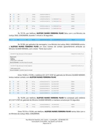 Às 19:13h, por telefone, ALOYSIO NUNES FERREIRA FILHO falou com o ex-Ministro da
Justiça, RAUL JUNGMANN, durante 1 minuto e 30 segundos:
Às 19:18h, por aplicativo de mensagens, o ex-Ministro da Justiça, RAUL JUNGMANN enviou
a ALOYSIO NUNES FERREIRA FILHO um novo número de contato aparentemente atribuído ao
Ministro GILMAR MENDES, com o texto: “Tente esse outro”:
Entre 19:26h e 19:29h, o telefone (61) 3217-4187 do gabinete do Ministro GILMAR MENDES
tentou realizar contato com ALOYSIO NUNES FERREIRA FILHO:
Às 19:29h, por telefone, ALOYSIO NUNES FERREIRA FILHO foi contatado pelo telefone
(61) 3217-4187 do gabinete do Ministro GILMAR MENDES, e manteve conversa por 52 segundos:
Entre 19:31h e 19:34h, por telefone, ALOYSIO NUNES FERREIRA FILHO tentou falar com o
ex-Ministro da Justiça, RAUL JUNGMANN:
Rua Marechal Deodoro, 933, Centro – Curitiba/PR – CEP 80.060-010
Fone (0xx41) 3219-8700 – Fax (0xx41) 3219-8778
Página 8 de 14
Assinadodigitalmenteem06/03/201915:47.Paraverificaraautenticidadeacesse
http://www.transparencia.mpf.mp.br/validacaodocumento.ChaveF2C0E879.E3CEB7FA.4FD2B8A9.12AD5708
 