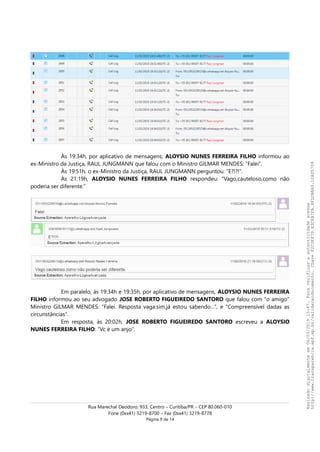 Às 19:34h, por aplicativo de mensagens, ALOYSIO NUNES FERREIRA FILHO informou ao
ex-Ministro da Justiça, RAUL JUNGMANN que falou com o Ministro GILMAR MENDES: “Falei”.
Às 19:51h, o ex-Ministro da Justiça, RAUL JUNGMANN perguntou: “E?!?!”.
Às 21:19h, ALOYSIO NUNES FERREIRA FILHO respondeu: “Vago,cauteloso,como não
poderia ser diferente.”
Em paralelo, às 19:34h e 19:35h, por aplicativo de mensagens, ALOYSIO NUNES FERREIRA
FILHO informou ao seu advogado JOSE ROBERTO FIGUEIREDO SANTORO que falou com “o amigo”
Ministro GILMAR MENDES: “Falei. Resposta vaga:sim,já estou sabendo...”, e “Compreensível dadas as
circunstâncias”.
Em resposta, às 20:02h, JOSE ROBERTO FIGUEIREDO SANTORO escreveu a ALOYSIO
NUNES FERREIRA FILHO: “Vc é um anjo”.
Rua Marechal Deodoro, 933, Centro – Curitiba/PR – CEP 80.060-010
Fone (0xx41) 3219-8700 – Fax (0xx41) 3219-8778
Página 9 de 14
Assinadodigitalmenteem06/03/201915:47.Paraverificaraautenticidadeacesse
http://www.transparencia.mpf.mp.br/validacaodocumento.ChaveF2C0E879.E3CEB7FA.4FD2B8A9.12AD5708
 