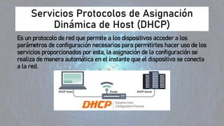 Servicios Protocolos de Asignación
Dinámica de Host (DHCP)
Es un protocolo de red que permite a los dispositivos acceder a los
parámetros de configuración necesarios para permitirles hacer uso de los
servicios proporcionados por esta, la asignación de la configuración se
realiza de manera automática en el instante que el dispositivo se conecta
a la red.
 