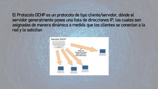 El Protocolo DCHP es un protocolo de tipo cliente/servidor, dónde el
servidor generalmente posee una lista de direcciones IP, las cuales son
asignadas de manera dinámica a medida que los clientes se conectan a la
red y la solicitan
 