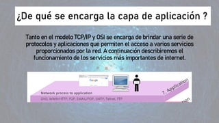 ¿De qué se encarga la capa de aplicación ?
Tanto en el modelo TCP/IP y OSI se encarga de brindar una serie de
protocolos y aplicaciones que permiten el acceso a varios servicios
proporcionados por la red. A continuación describiremos el
funcionamiento de los servicios más importantes de internet.
 