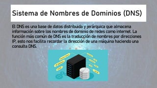 Sistema de Nombres de Dominios (DNS)
El DNS es una base de datos distribuida y jerárquica que almacena
información sobre los nombres de dominio de redes como internet. La
función más común de DNS es la traducción de nombres por direcciones
IP, esto nos facilita recordar la dirección de una máquina haciendo una
consulta DNS.
 