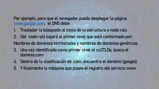 Por ejemplo, para que el navegador pueda desplegar la página
www.google.com, el DNS debe:
1. Trasladar la búsqueda al inicio de la estructura o nodo raíz.
2. Del nodo raíz bajará al primer nivel que está conformado por:
Nombres de dominios territoriales y nombres de dominios genéricos.
3. Una vez identificado como primer nivel el ccGTLDs, busca el
dominio.com
4. Dentro de la clasificación de .com, encuentra el dominio (google).
5. Y finalmente la máquina que posee el registro del servicio www.
 