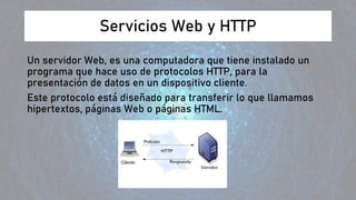 Servicios Web y HTTP
Un servidor Web, es una computadora que tiene instalado un
programa que hace uso de protocolos HTTP, para la
presentación de datos en un dispositivo cliente.
Este protocolo está diseñado para transferir lo que llamamos
hipertextos, páginas Web o páginas HTML.
 