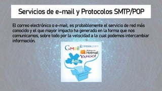 Servicios de e-mail y Protocolos SMTP/POP
El correo electrónico o e-mail, es probablemente el servicio de red más
conocido y el que mayor impacto ha generado en la forma que nos
comunicamos, sobre todo por la velocidad a la cual podemos intercambiar
información.
 