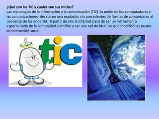 ¿Qué son las TIC y cuales son sus inicios?
Las tecnologías de la información y la comunicación (TIC) -la unión de los computadores y
las comunicaciones- desataron una explosión sin precedentes de formas de comunicarse al
comienzo de los años '90. A partir de ahí, la Internet pasó de ser un instrumento
especializado de la comunidad científica a ser una red de fácil uso que modificó las pautas
de interacción social.
 