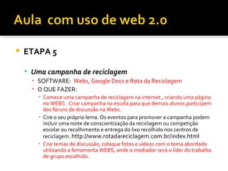    ETAPA 5

     Uma campanha de reciclagem
      ▪ SOFTWARE: Webs, Google Docs e Rota da Reciclagem
      ▪ O QUE FAZER:
        ▪ Comece uma campanha de reciclagem na internet , criando uma página
          no WEBS . Criar campanha na escola para que demais alunos participem
          dos fóruns de discussão na Webs.
        ▪ Crie o seu próprio lema. Os eventos para promover a campanha podem
          incluir uma noite de conscientização da reciclagem ou competição
          escolar ou recolhimento e entrega do lixo recolhido nos centros de
          reciclagem. http://www.rotadareciclagem.com.br/index.html
        ▪ Crie temas de discussão, coloque fotos e vídeos com o tema abordado
          utilizando a ferramenta WEBS, onde o mediador será o líder do trabalho
          de grupo escolhido.
 