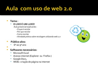    Tema :
     O LIXO É UM LUXO!
        Aula presencial explicando :
          - O que é reciclar
          - Por que reciclar
          - Como reciclar
          - Atividade prática sobre reciclagem utilizando web 2.0

   Público alvo:
       6º ao 9º ano

   Softwares necessários:
       Microsoft Excel
       Acesso internet (Explorer ou Firefox )
       Google Docs,
       WEBs -criação de página na internet
 