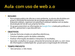    RESUMO
     Num projeto prático de ciências e meio ambiente, os alunos são divididos em
      grupo e utilizando ferramentas de tecnologia aprendem como reciclar
      enquanto coletam, registram em planilhas e analisam tabelas com os dados
      de produção de lixo de suas próprias famílias.
     Os grupos preenchem as informações no Google Docs criada pelo professor e
      por fim, apresentam o que descobriram.
   OBJETIVOS
       Calcular fórmulas simples em planilhas eletrônicas;
       Construir tabelas a partir de dados coletados;
       Analisar informações da tabela e interpretar os resultados;
       Aprender a trabalhar em grupo utilizando ferramentas de web 2.0, com troca
        de informações e colaboração dos grupos para a organização de conteúdo.
   TEMPO PREVISTO
       Seis semanas a três meses.
 
