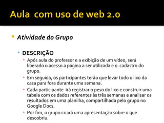    Atividade do Grupo

     DESCRIÇÃO
     ▪ Após aula do professor e a exibição de um vídeo, será
       liberado o acesso a página a ser utilizada e o cadastro do
       grupo.
     ▪ Em seguida, os participantes terão que levar todo o lixo da
       casa para fora durante uma semana.
     ▪ Cada participante irá registrar o peso do lixo e construir uma
       tabela com os dados referentes às três semanas e analisar os
       resultados em uma planilha, compartilhada pelo grupo no
       Google Docs.
     ▪ Por fim, o grupo criará uma apresentação sobre o que
       descobriu.
 