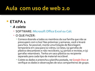    ETAPA 1
     A coleta
      ▪ SOFTWARE: Microsoft Office Excel ou Calc
      ▪ O QUE FAZER:
        ▪ Comece dizendo a todos os membros da sua família que não se
          preocupem com o lixo! Nas próximas 3 semanas, você o levará
          para fora. Se possível, monte uma Estação de Reciclagem
          temporária em casa para (1) vidros; (2) latas; (3) garrafas de
          plástico descartáveis e não-recicláveis; (4) jornais e revistas; e (5)
          garrafas retornáveis. Tenha um saco plástico ou recipiente
          separado para cada tipo de material reciclável.
        ▪ Colete os dados e preencha a planilha postada, no Google Docs e
          verifique os dados e observações de seus companheiros de grupo.
 