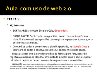    ETAPA 2:
     A planilha
      ▪ SOFTWARE: Microsoft Excel ou Calc, Googledocs

      ▪ O QUE FAZER: Será criada uma planilha , como mostrará o próximo
         slide. O aluno usará essa planilha para registrar o peso de cada categoria
         de lixo todas as noites.
      ▪ Coletará os dados e preencherá a planilha postada, no Google Docs e
         verificará os dados e observações de seus companheiros de grupo.
        Todas as vezes que o aluno levar o lixo da família para fora, pesará e
      registrará os dados na planilha. Um método simples seria o aluno se pesar
      primeiro e depois se pesar novamente segurando um saco de lixo.
          OBSERVAÇÃO: Mesmo que o aluno não tenha uma balança de banheiro, ele poderá estimar o peso médio de um saco de
      lixo usado em casa. Por exemplo, um saco grande (capacidade para 100 litros) cheio de lixo pesa cerca de 3 quilos. Contará
      quantos sacos ele vai levar para fora cada dia e anotará na planilha o peso total aproximado .
 