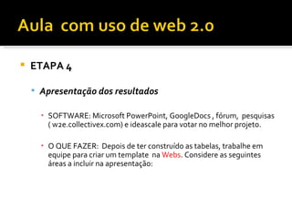    ETAPA 4

     Apresentação dos resultados

      ▪ SOFTWARE: Microsoft PowerPoint, GoogleDocs , fórum, pesquisas
        ( w2e.collectivex.com) e ideascale para votar no melhor projeto.

      ▪ O QUE FAZER: Depois de ter construído as tabelas, trabalhe em
        equipe para criar um template na Webs. Considere as seguintes
        áreas a incluir na apresentação:
 