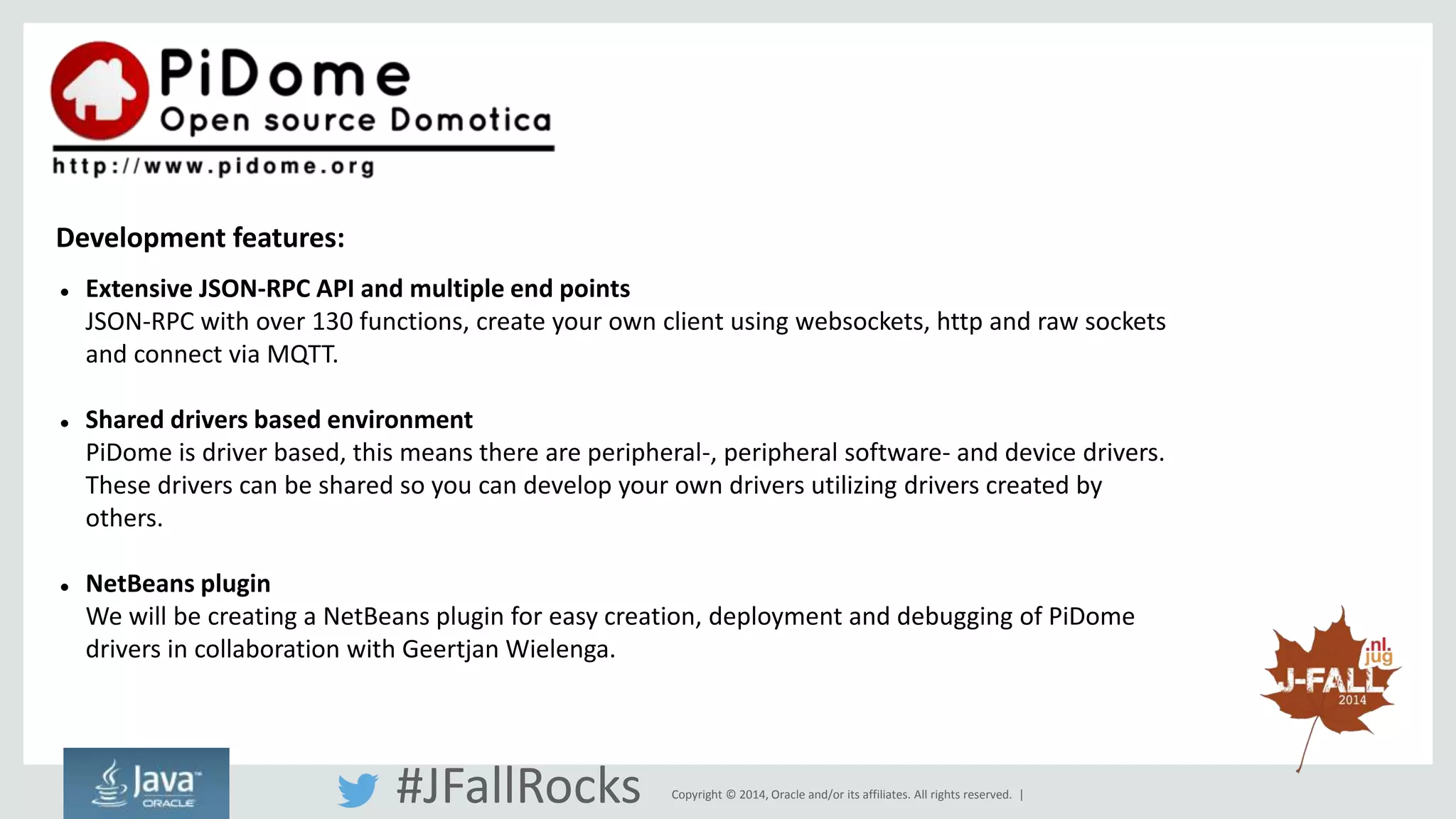  Extensive JSON-RPC API and multiple end points 
JSON-RPC with over 130 functions, create your own client using websockets, http and raw sockets 
and connect via MQTT. 
 Shared drivers based environment 
PiDome is driver based, this means there are peripheral-, peripheral software- and device drivers. 
These drivers can be shared so you can develop your own drivers utilizing drivers created by 
others. 
 NetBeans plugin 
We will be creating a NetBeans plugin for easy creation, deployment and debugging of PiDome 
drivers in collaboration with Geertjan Wielenga. 
Copyright © 2014, Oracle and/or its affiliates. All rights reserved. | 
Development features: 
#JFallRocks 
 