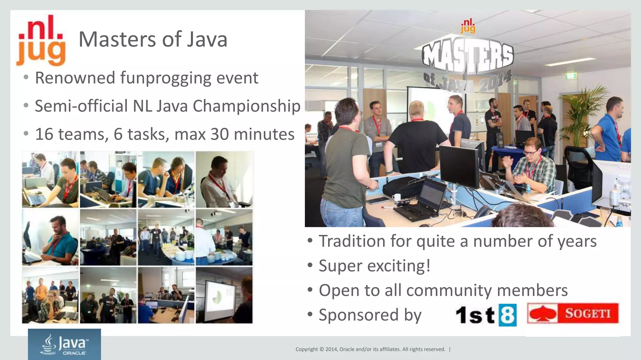 • Tradition for quite a number of years 
• Super exciting! 
• Open to all community members 
• Sponsored by 
Copyright © 2014, Oracle and/or its affiliates. All rights reserved. | 
Masters of Java 
• Renowned funprogging event 
• Semi-official NL Java Championship 
• 16 teams, 6 tasks, max 30 minutes 
 