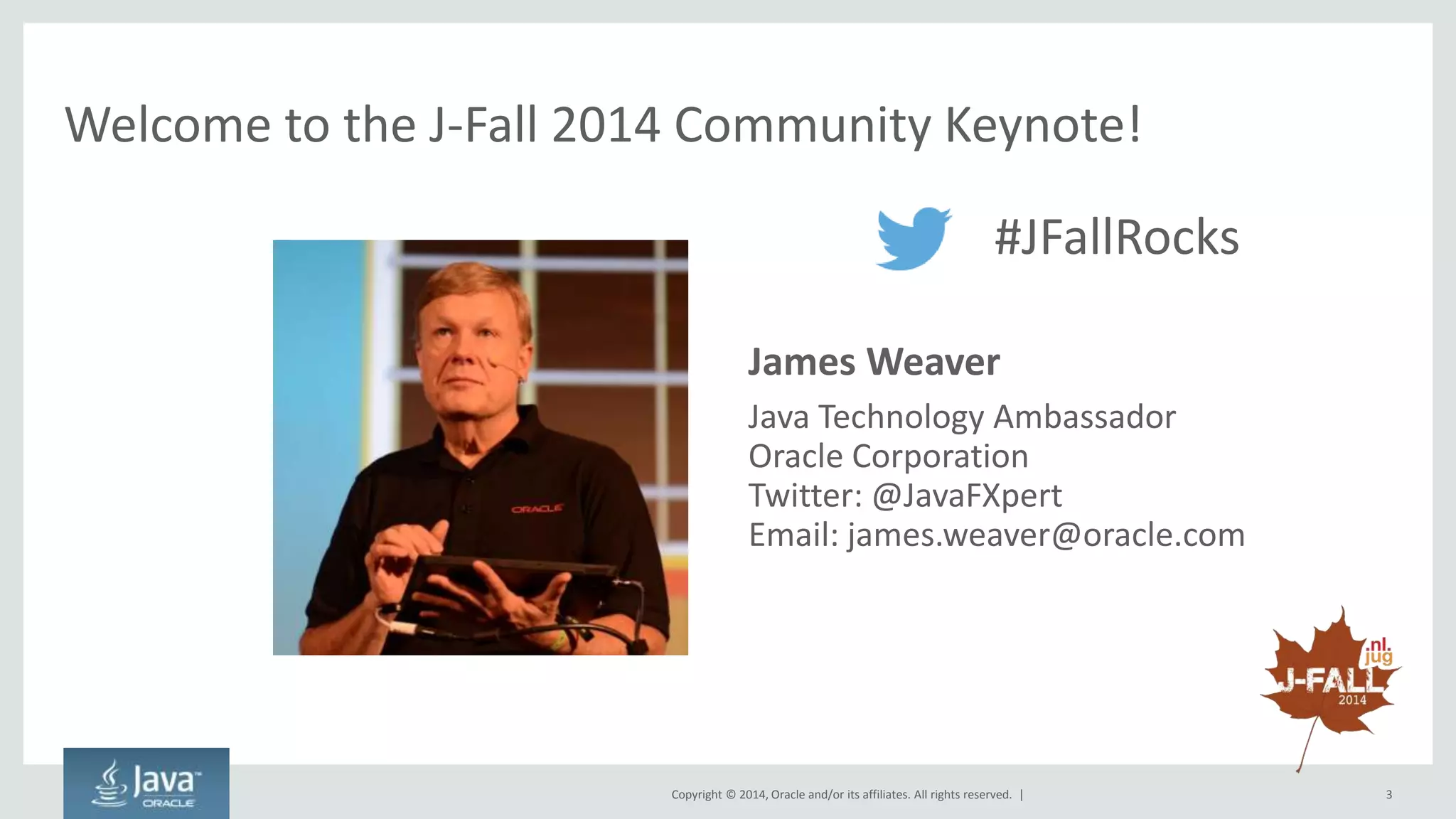 Welcome to the J-Fall 2014 Community Keynote! 
#JFallRocks 
• James Weaver 
– Java Technology Ambassador 
– Oracle Corporation 
– Twitter: @JavaFXpert 
– Email: james.weaver@oracle.com 
Copyright © 2014, Oracle and/or its affiliates. All rights reserved. | 3 
 