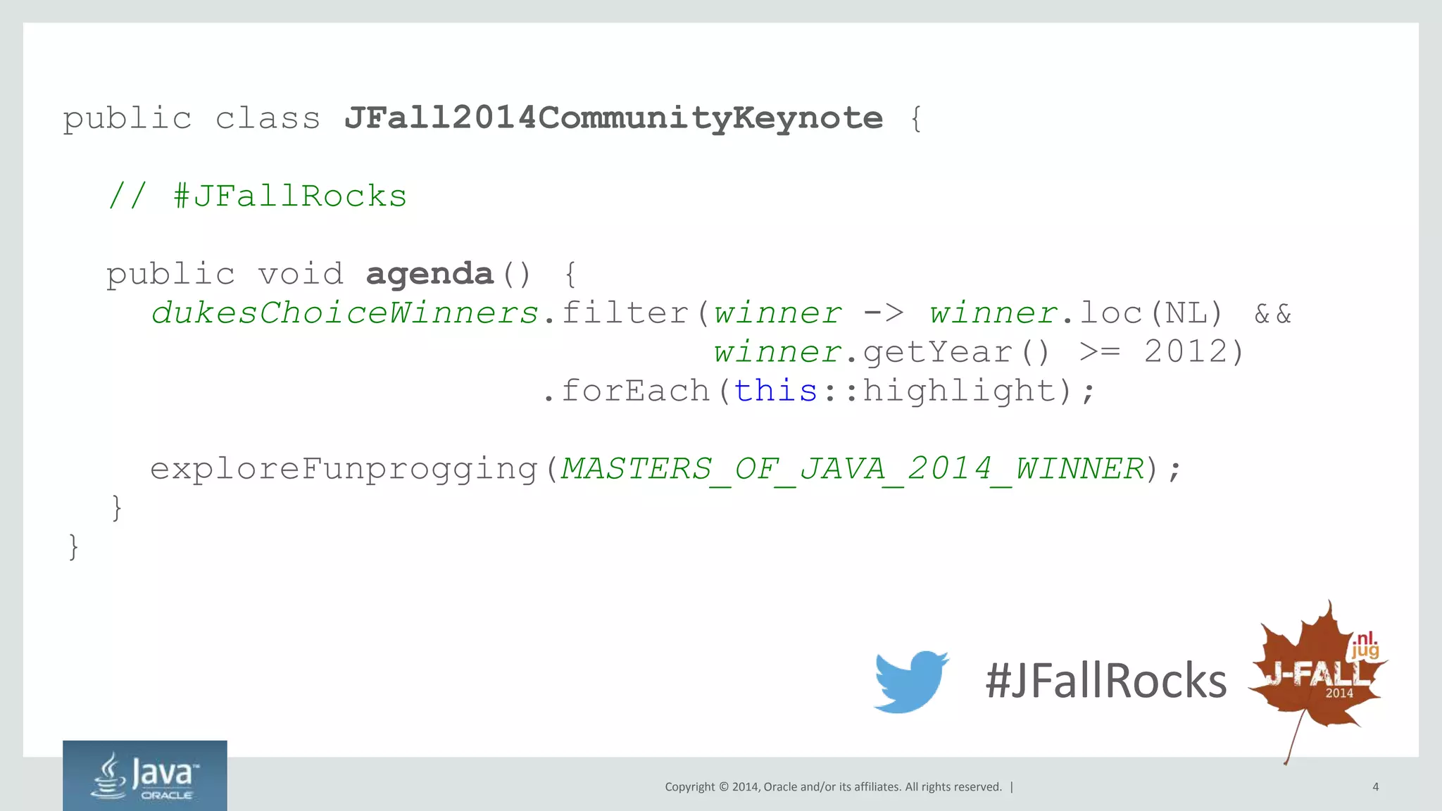 public class JFall2014CommunityKeynote { 
Copyright © 2014, Oracle and/or its affiliates. All rights reserved. | 4 
// #JFallRocks 
public void agenda() { 
dukesChoiceWinners.filter(winner -> winner.loc(NL) && 
winner.getYear() >= 2012) 
.forEach(this::highlight); 
exploreFunprogging(MASTERS_OF_JAVA_2014_WINNER); 
} 
} 
#JFallRocks 
 