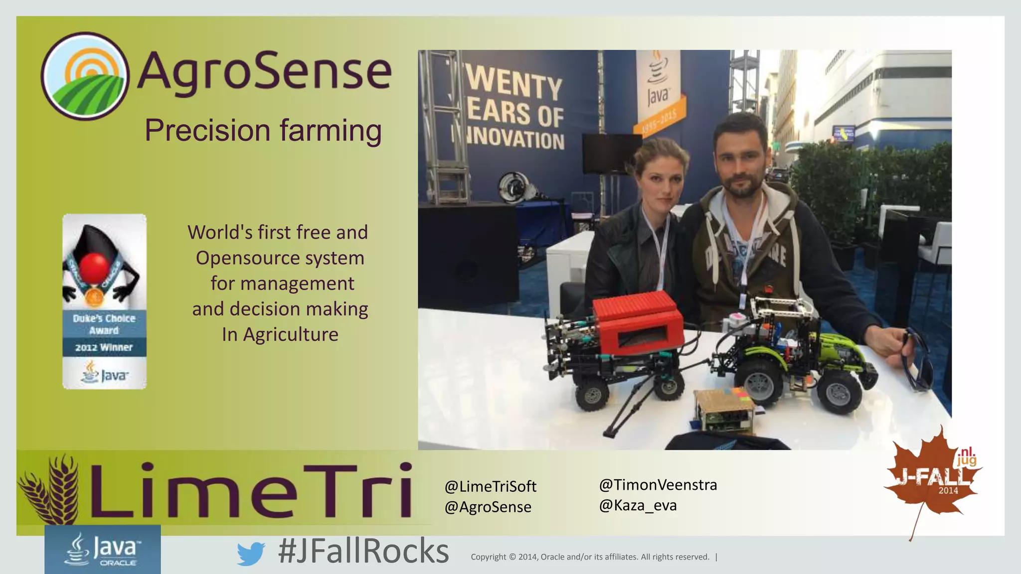Copyright © 2014, Oracle and/or its affiliates. All rights reserved. | 
Precision farming 
World's first free and 
Opensource system 
for management 
and decision making 
In Agriculture 
@LimeTriSoft 
@AgroSense 
@TimonVeenstra 
@Kaza_eva 
#JFallRocks 
 
